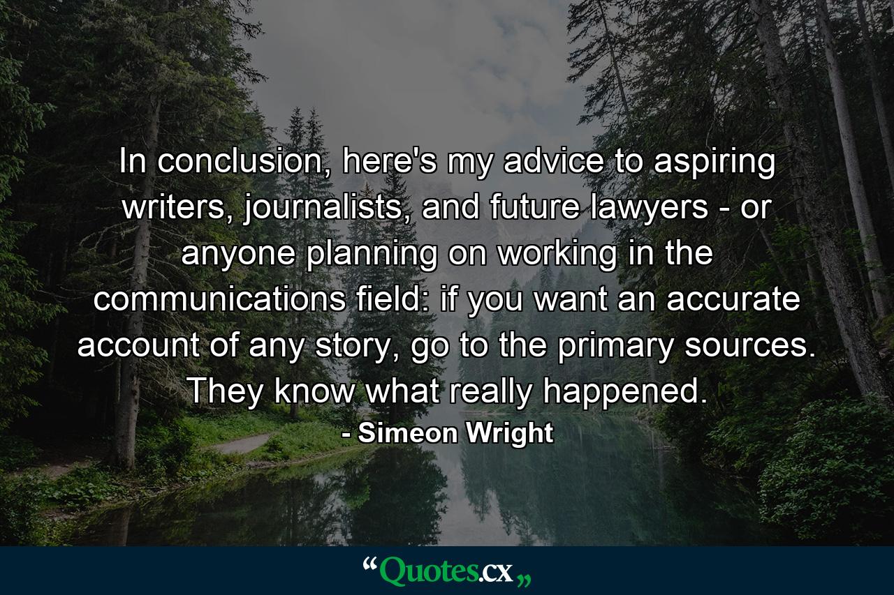 In conclusion, here's my advice to aspiring writers, journalists, and future lawyers - or anyone planning on working in the communications field: if you want an accurate account of any story, go to the primary sources. They know what really happened. - Quote by Simeon Wright