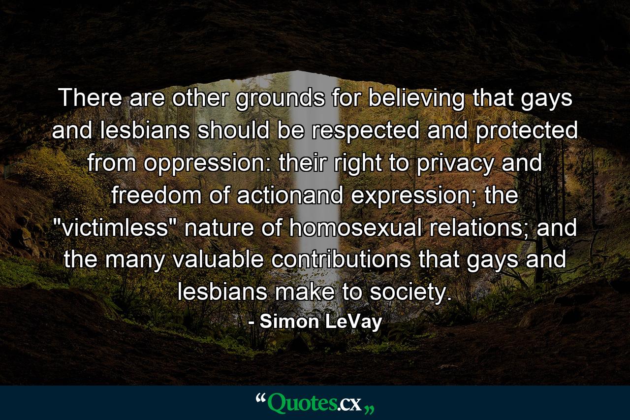 There are other grounds for believing that gays and lesbians should be respected and protected from oppression: their right to privacy and freedom of actionand expression; the 