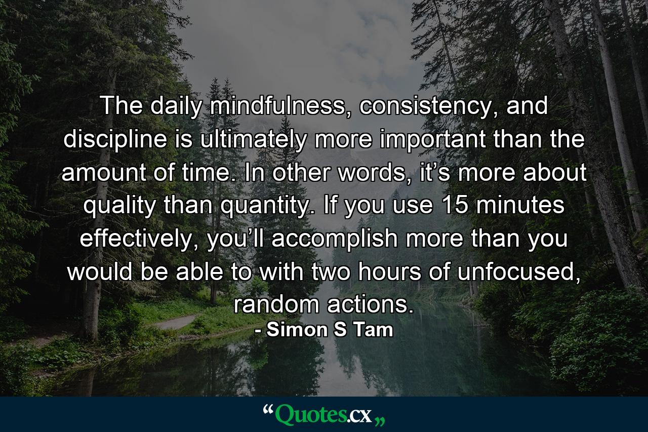 The daily mindfulness, consistency, and discipline is ultimately more important than the amount of time. In other words, it’s more about quality than quantity. If you use 15 minutes effectively, you’ll accomplish more than you would be able to with two hours of unfocused, random actions. - Quote by Simon S Tam