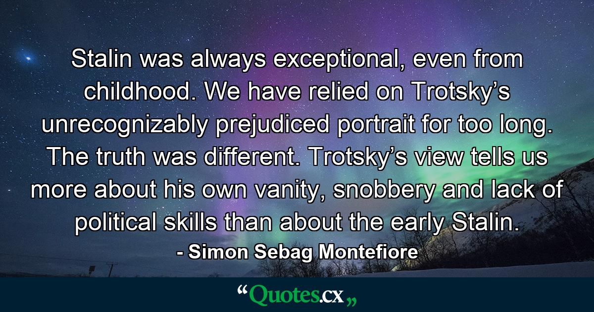 Stalin was always exceptional, even from childhood. We have relied on Trotsky’s unrecognizably prejudiced portrait for too long. The truth was different. Trotsky’s view tells us more about his own vanity, snobbery and lack of political skills than about the early Stalin. - Quote by Simon Sebag Montefiore