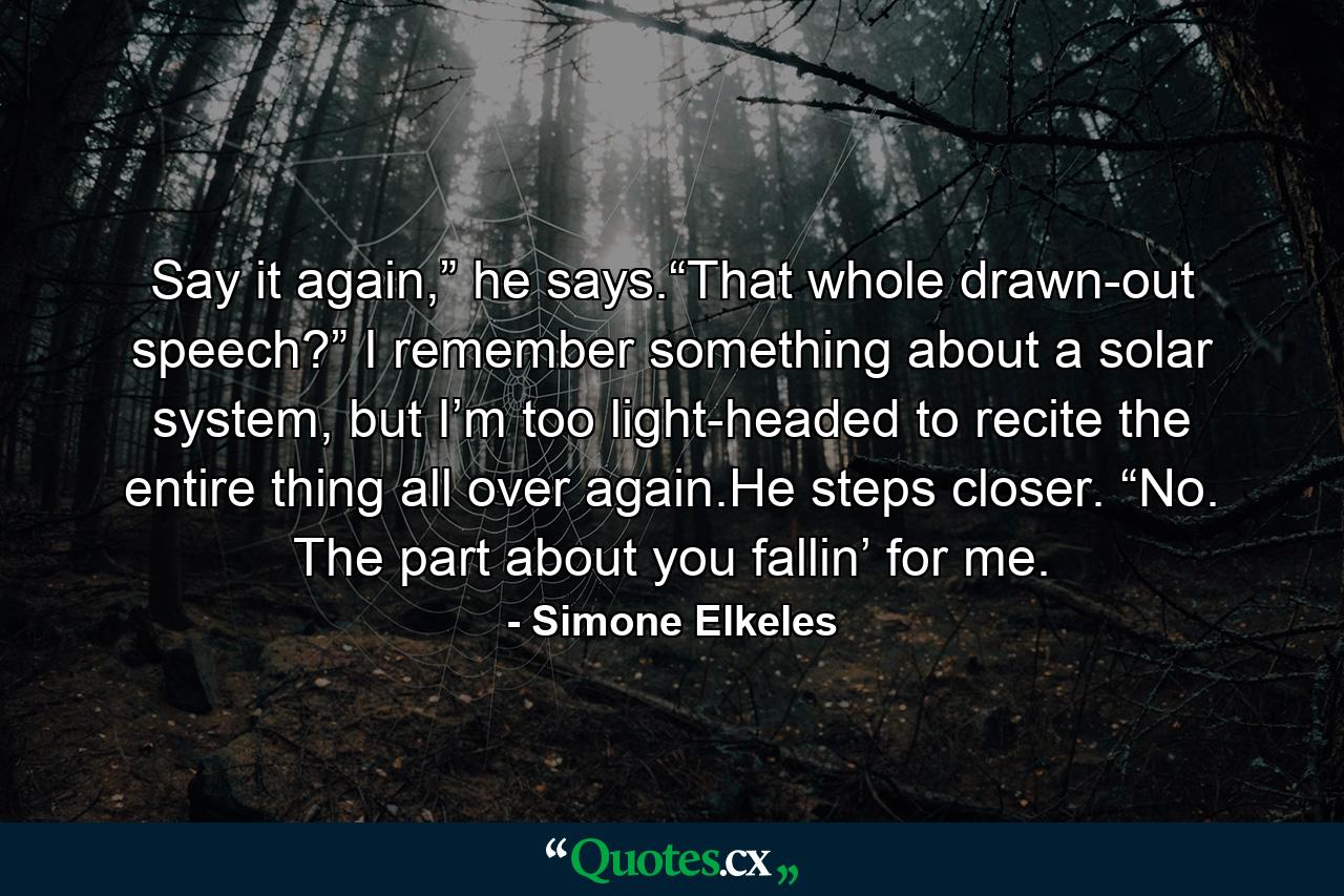 Say it again,” he says.“That whole drawn-out speech?” I remember something about a solar system, but I’m too light-headed to recite the entire thing all over again.He steps closer. “No. The part about you fallin’ for me. - Quote by Simone Elkeles