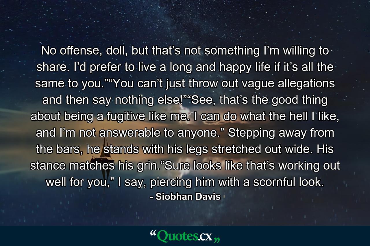 No offense, doll, but that’s not something I’m willing to share. I’d prefer to live a long and happy life if it’s all the same to you.”“You can’t just throw out vague allegations and then say nothing else!”“See, that’s the good thing about being a fugitive like me. I can do what the hell I like, and I’m not answerable to anyone.” Stepping away from the bars, he stands with his legs stretched out wide. His stance matches his grin.“Sure looks like that’s working out well for you,” I say, piercing him with a scornful look. - Quote by Siobhan Davis