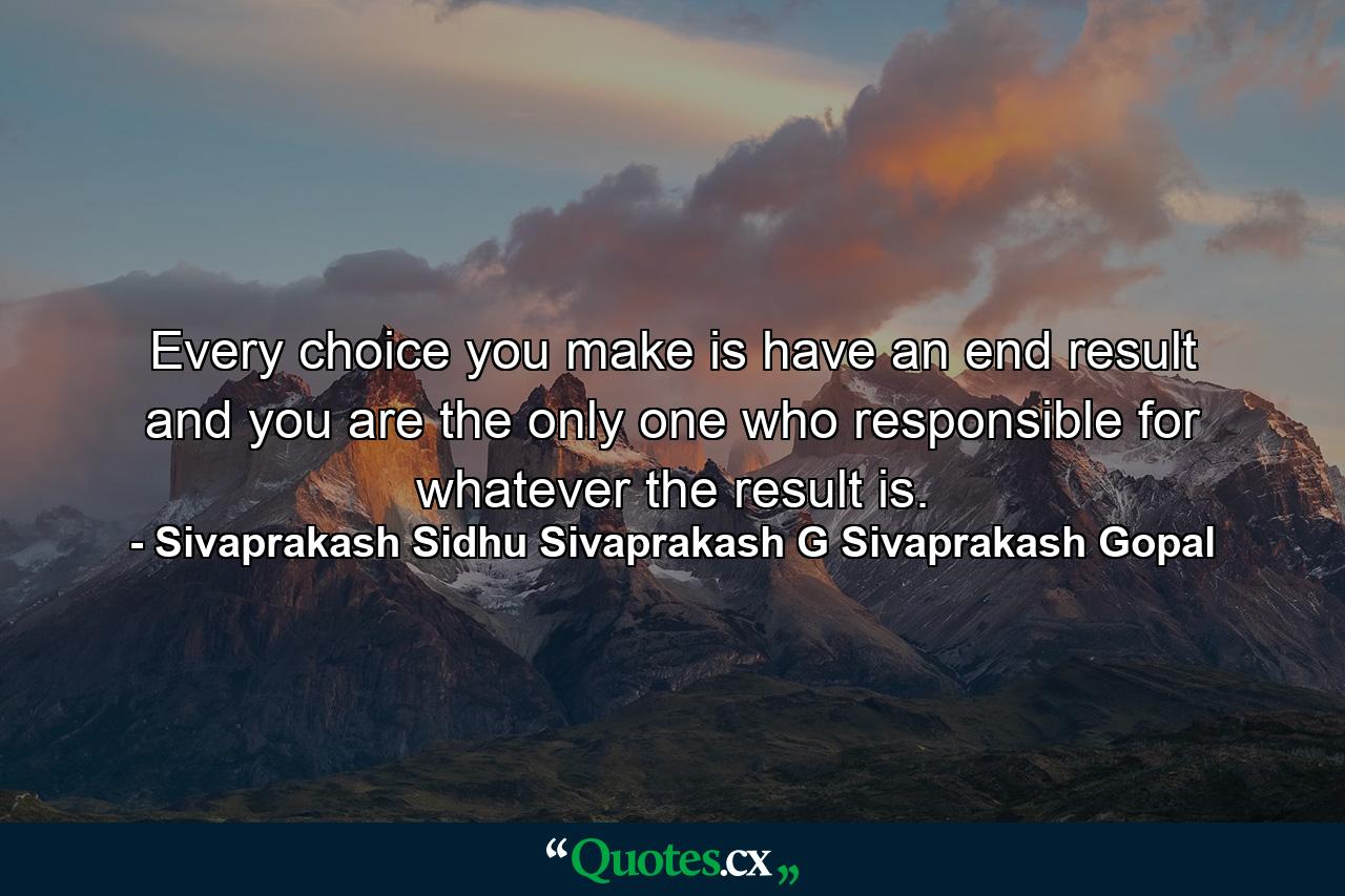 Every choice you make is have an end result and you are the only one who responsible for whatever the result is. - Quote by Sivaprakash Sidhu Sivaprakash G Sivaprakash Gopal