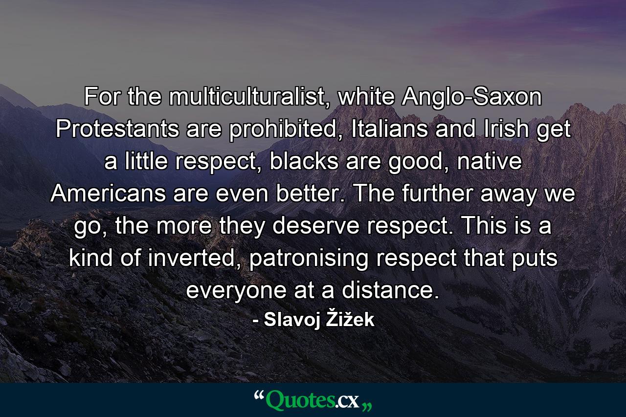 For the multiculturalist, white Anglo-Saxon Protestants are prohibited, Italians and Irish get a little respect, blacks are good, native Americans are even better. The further away we go, the more they deserve respect. This is a kind of inverted, patronising respect that puts everyone at a distance. - Quote by Slavoj Žižek