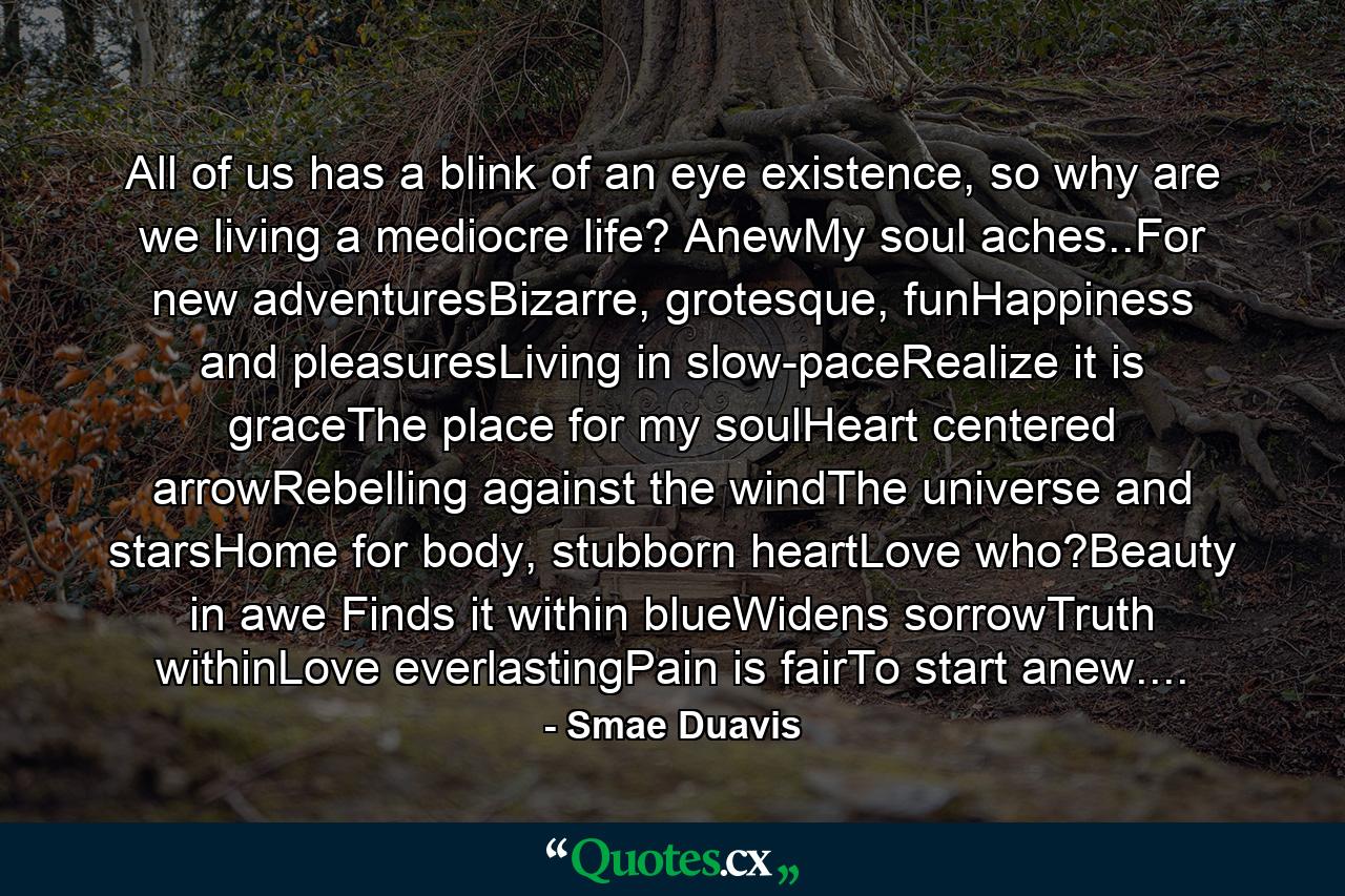 All of us has a blink of an eye existence, so why are we living a mediocre life? AnewMy soul aches..For new adventuresBizarre, grotesque, funHappiness and pleasuresLiving in slow-paceRealize it is graceThe place for my soulHeart centered arrowRebelling against the windThe universe and starsHome for body, stubborn heartLove who?Beauty in awe Finds it within blueWidens sorrowTruth withinLove everlastingPain is fairTo start anew.... - Quote by Smae Duavis