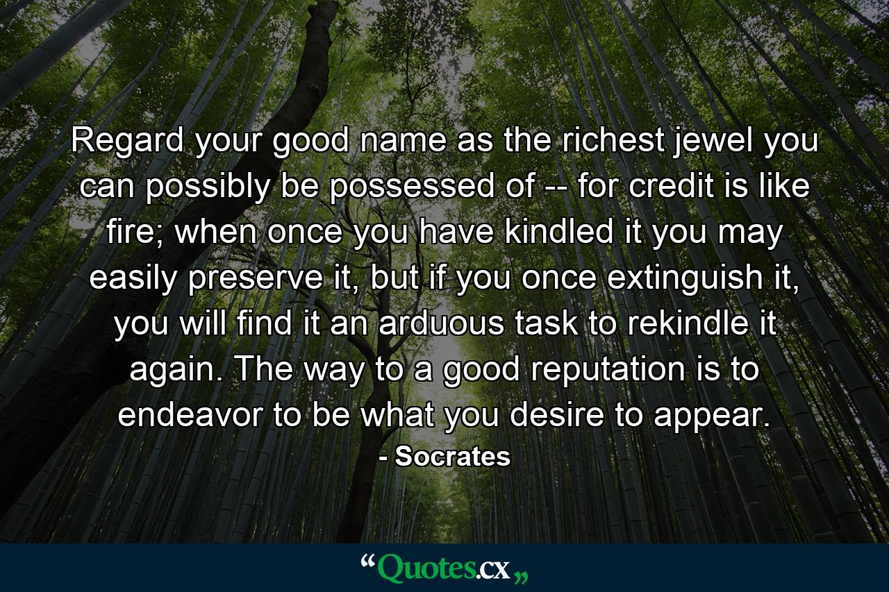 Regard your good name as the richest jewel you can possibly be possessed of -- for credit is like fire; when once you have kindled it you may easily preserve it, but if you once extinguish it, you will find it an arduous task to rekindle it again. The way to a good reputation is to endeavor to be what you desire to appear. - Quote by Socrates