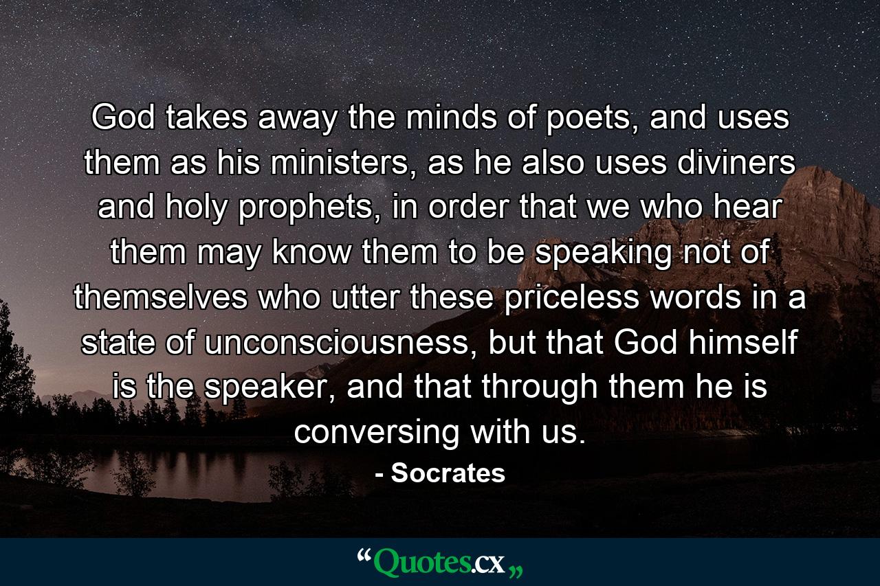 God takes away the minds of poets, and uses them as his ministers, as he also uses diviners and holy prophets, in order that we who hear them may know them to be speaking not of themselves who utter these priceless words in a state of unconsciousness, but that God himself is the speaker, and that through them he is conversing with us. - Quote by Socrates