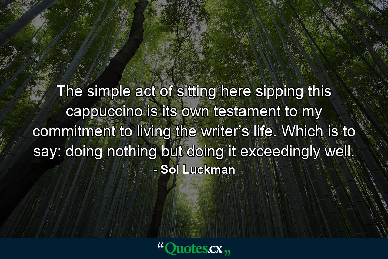 The simple act of sitting here sipping this cappuccino is its own testament to my commitment to living the writer’s life. Which is to say: doing nothing but doing it exceedingly well. - Quote by Sol Luckman