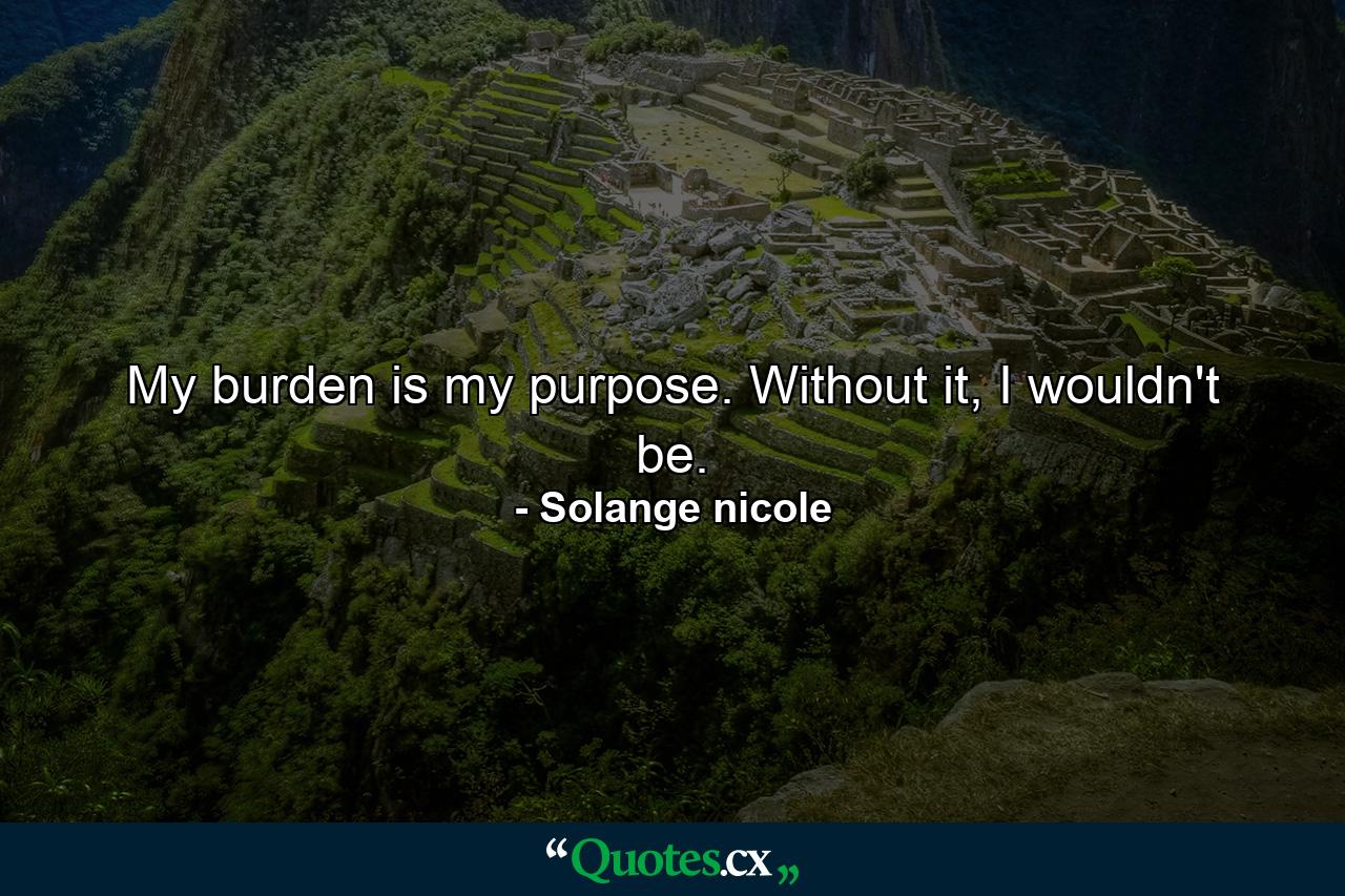 My burden is my purpose. Without it, I wouldn't be. - Quote by Solange nicole