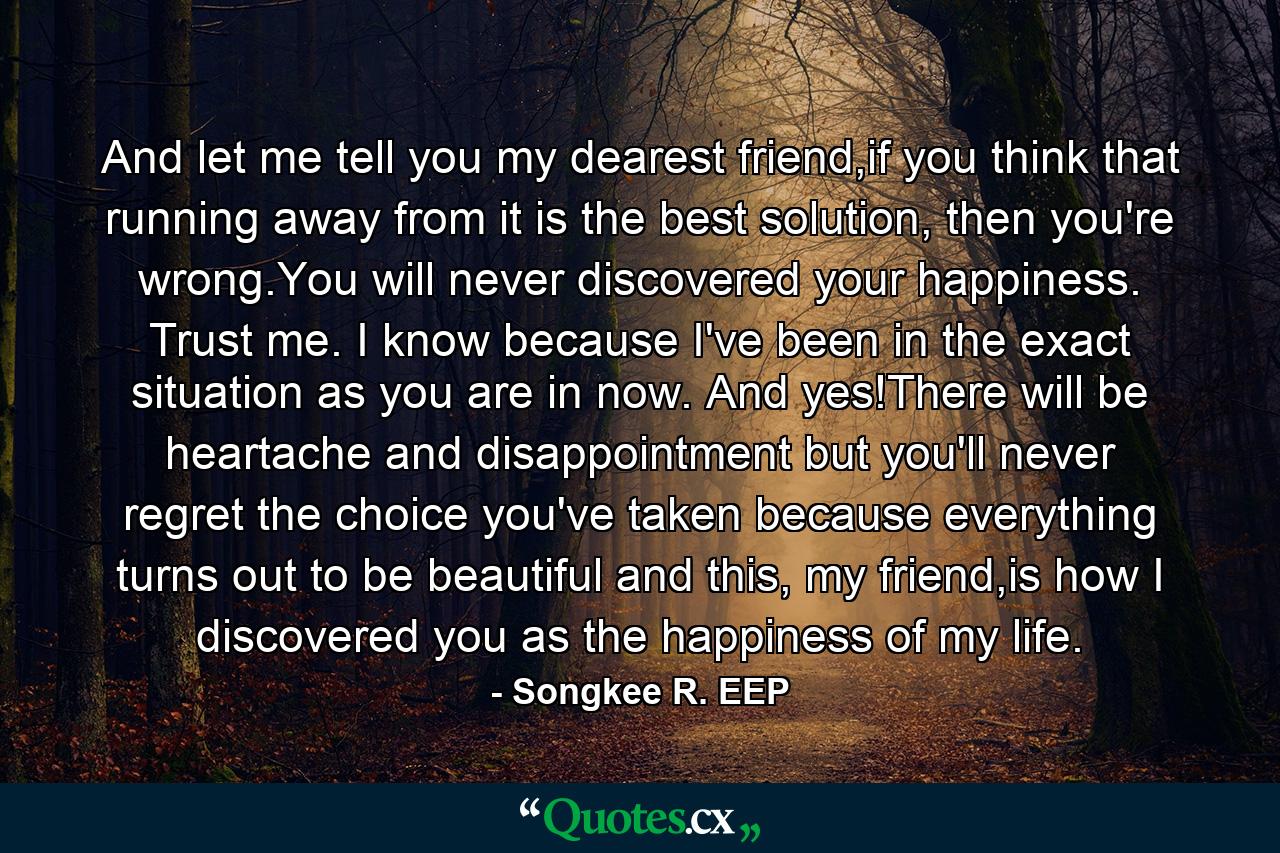 And let me tell you my dearest friend,if you think that running away from it is the best solution, then you're wrong.You will never discovered your happiness. Trust me. I know because I've been in the exact situation as you are in now. And yes!There will be heartache and disappointment but you'll never regret the choice you've taken because everything turns out to be beautiful and this, my friend,is how I discovered you as the happiness of my life. - Quote by Songkee R. EEP