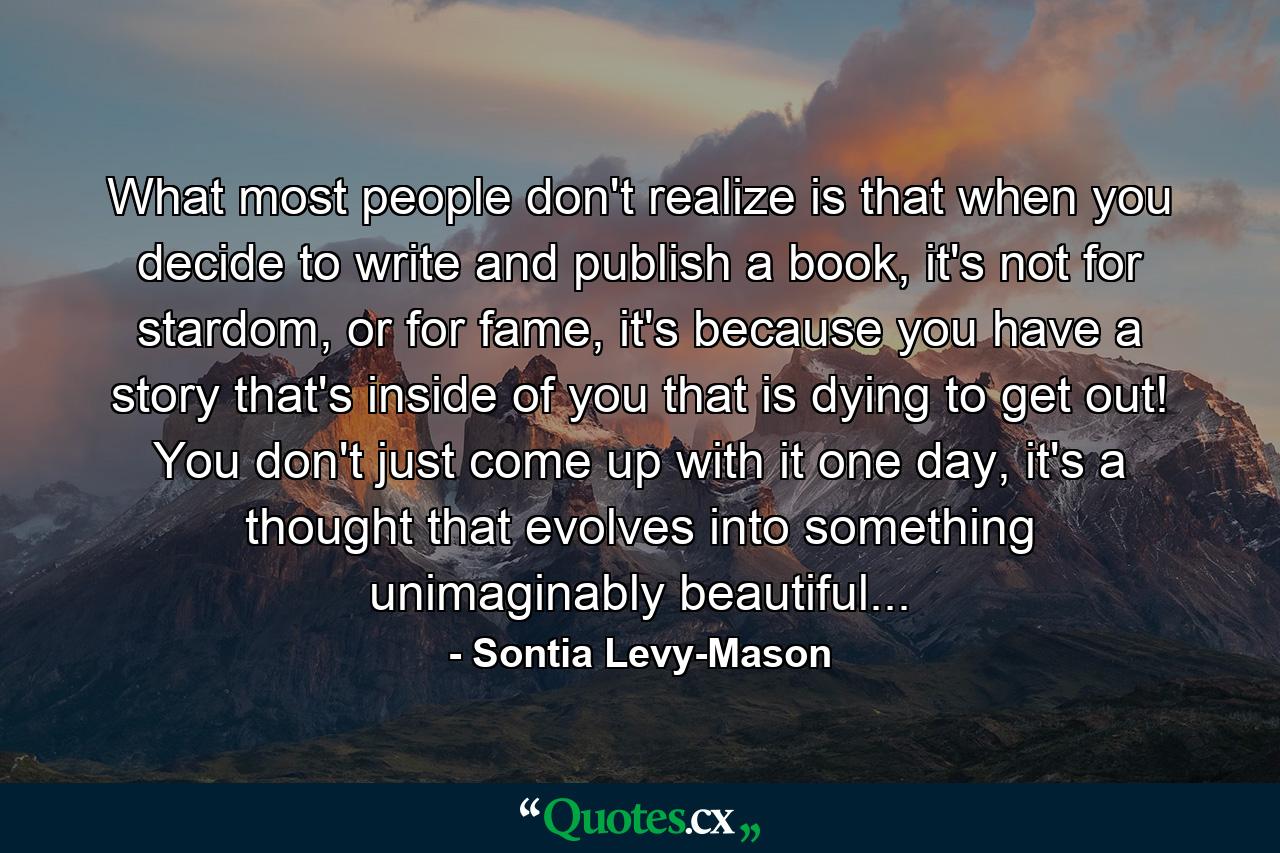 What most people don't realize is that when you decide to write and publish a book, it's not for stardom, or for fame, it's because you have a story that's inside of you that is dying to get out! You don't just come up with it one day, it's a thought that evolves into something unimaginably beautiful... - Quote by Sontia Levy-Mason