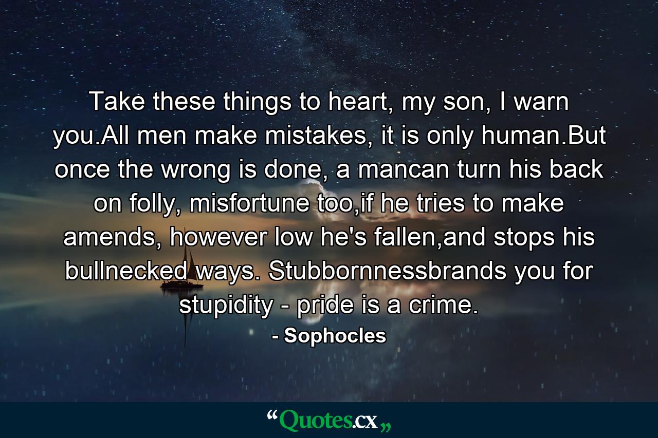 Take these things to heart, my son, I warn you.All men make mistakes, it is only human.But once the wrong is done, a mancan turn his back on folly, misfortune too,if he tries to make amends, however low he's fallen,and stops his bullnecked ways. Stubbornnessbrands you for stupidity - pride is a crime. - Quote by Sophocles