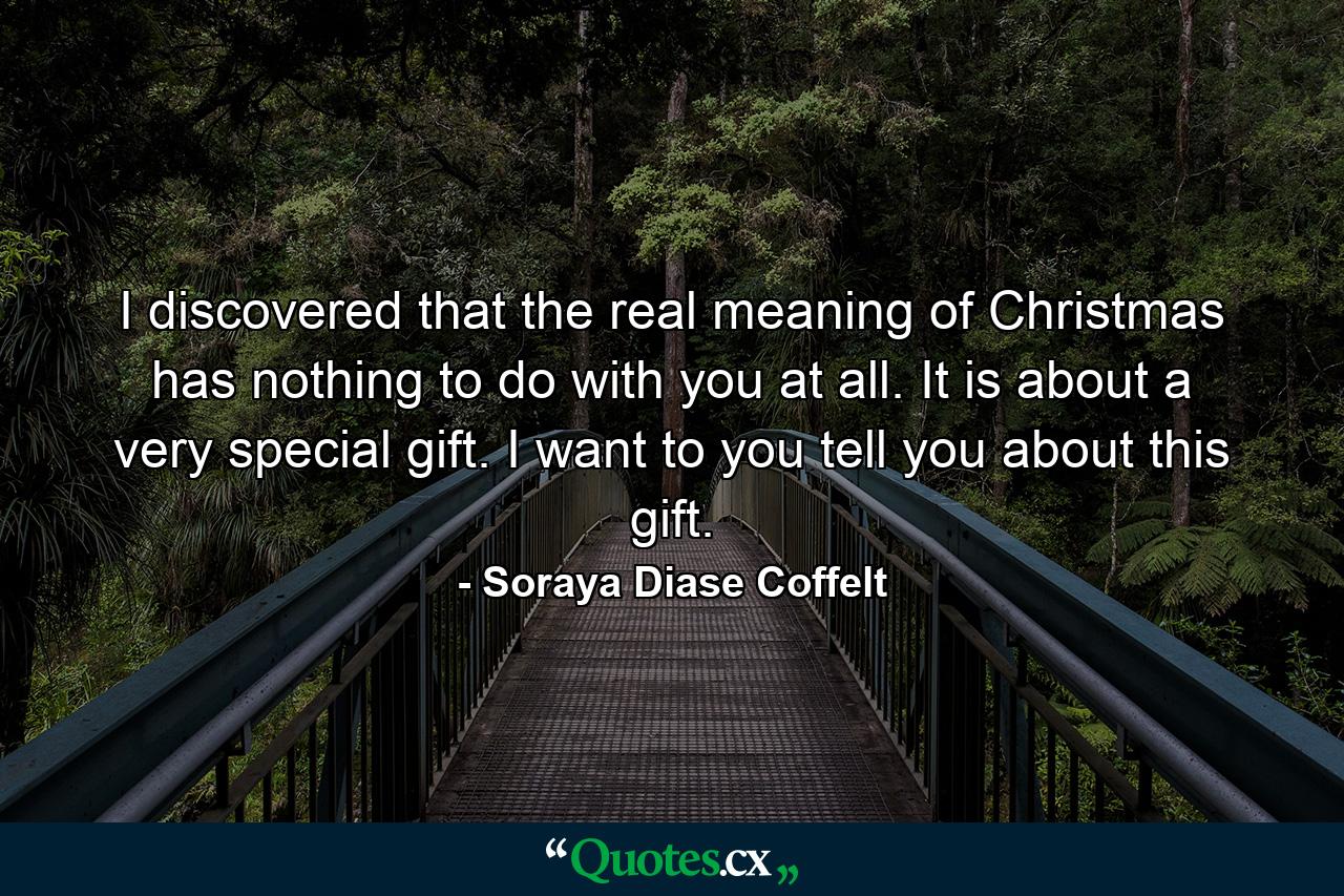 I discovered that the real meaning of Christmas has nothing to do with you at all. It is about a very special gift. I want to you tell you about this gift. - Quote by Soraya Diase Coffelt