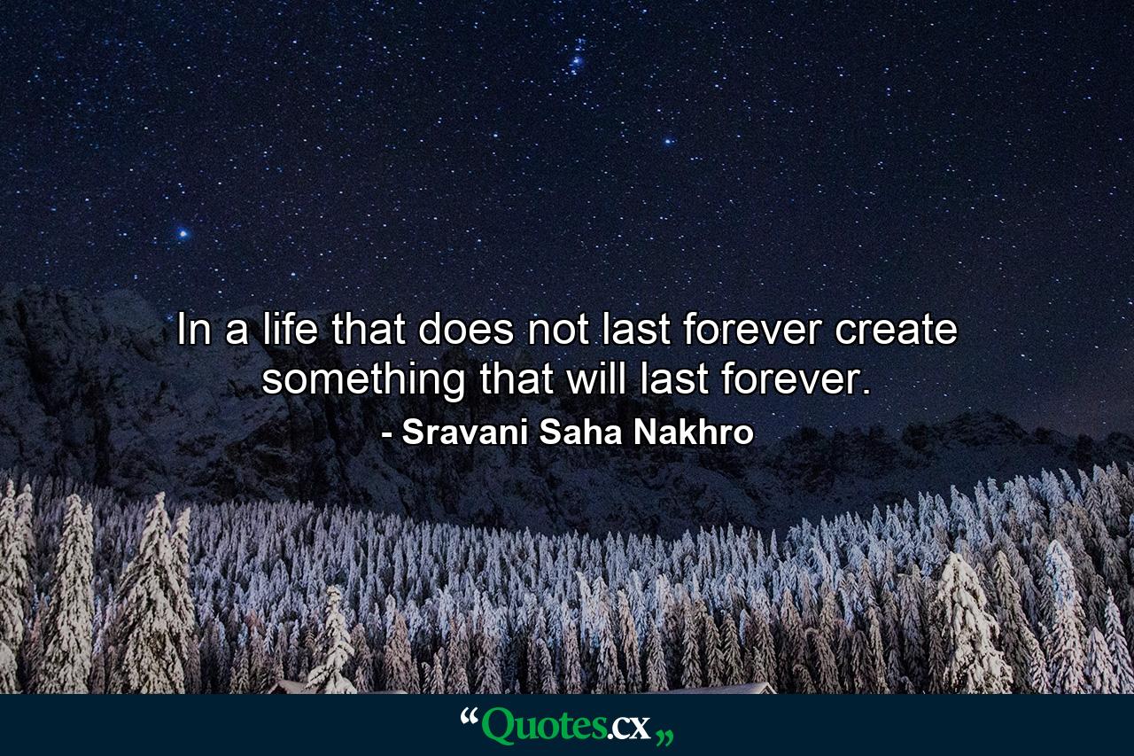 In a life that does not last forever create something that will last forever. - Quote by Sravani Saha Nakhro