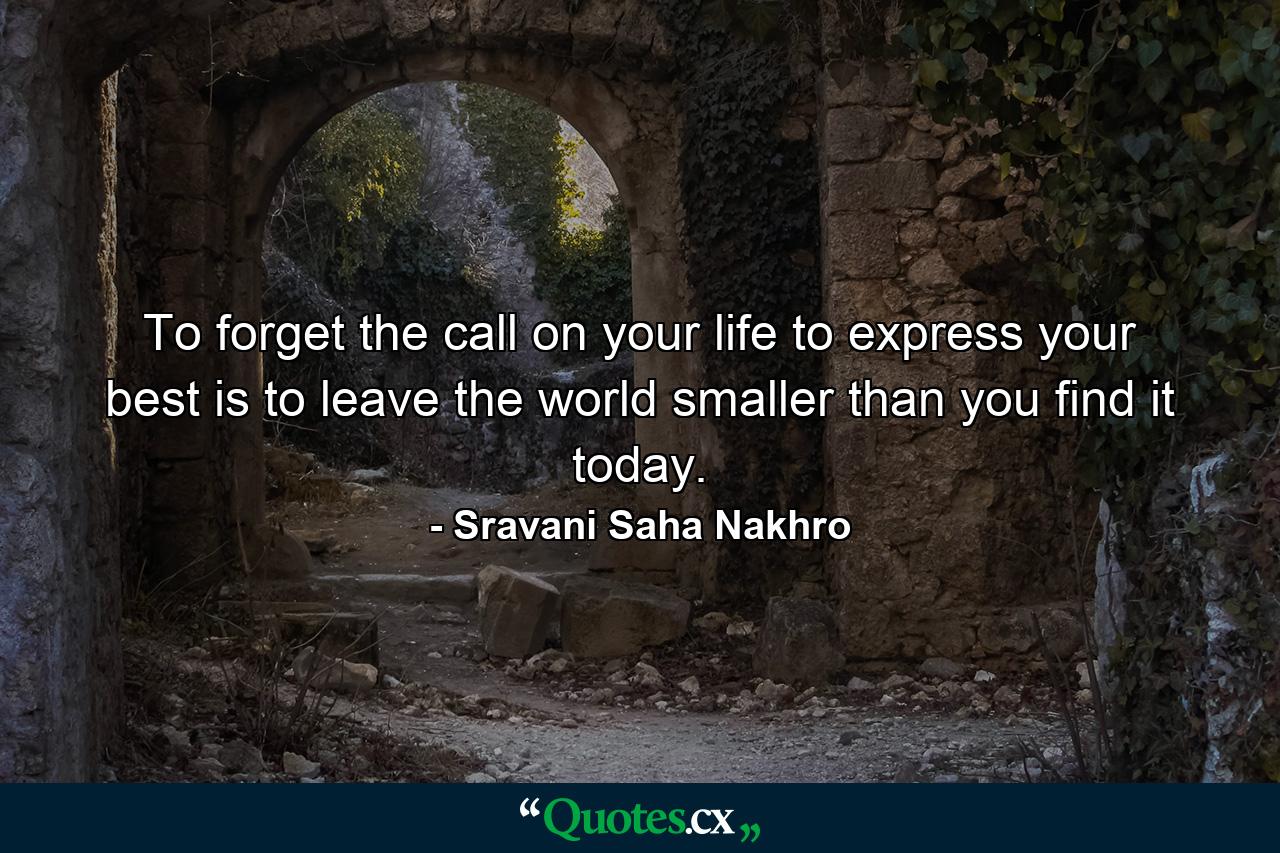 To forget the call on your life to express your best is to leave the world smaller than you find it today. - Quote by Sravani Saha Nakhro