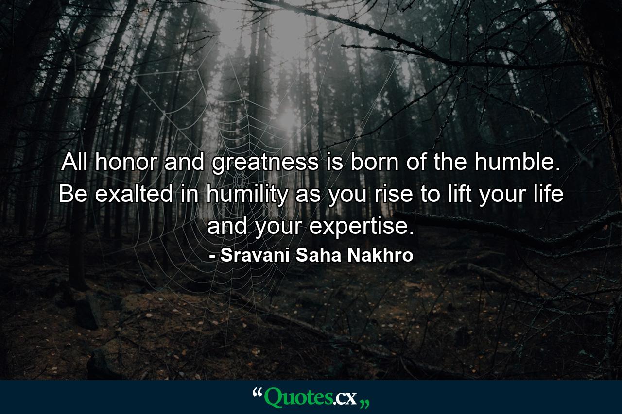 All honor and greatness is born of the humble. Be exalted in humility as you rise to lift your life and your expertise. - Quote by Sravani Saha Nakhro