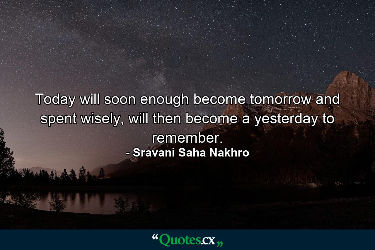 Today will soon enough become tomorrow and spent wisely, will then become a yesterday to remember. - Quote by Sravani Saha Nakhro