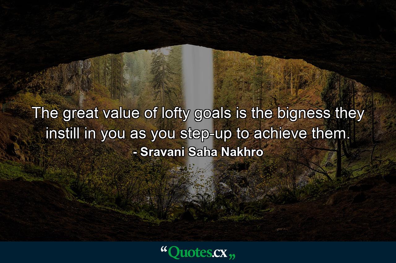 The great value of lofty goals is the bigness they instill in you as you step-up to achieve them. - Quote by Sravani Saha Nakhro