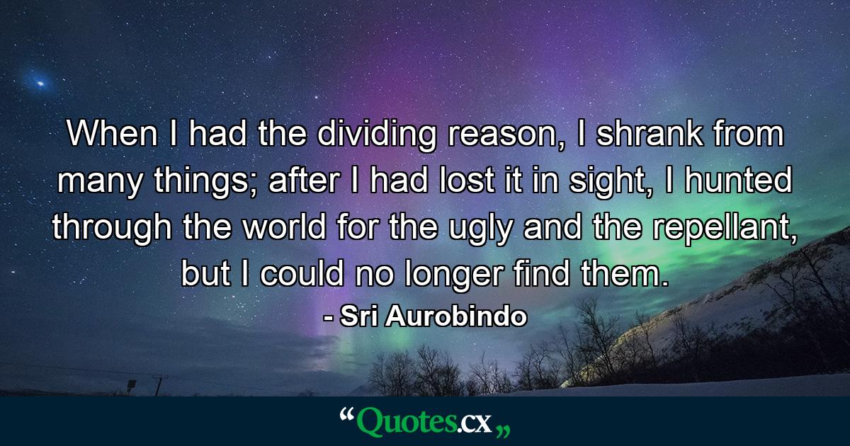 When I had the dividing reason, I shrank from many things; after I had lost it in sight, I hunted through the world for the ugly and the repellant, but I could no longer find them. - Quote by Sri Aurobindo