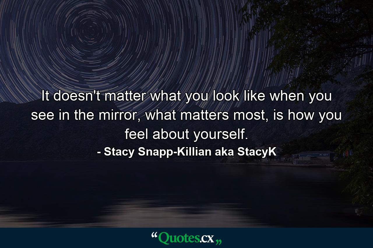 It doesn't matter what you look like when you see in the mirror, what matters most, is how you feel about yourself. - Quote by Stacy Snapp-Killian aka StacyK