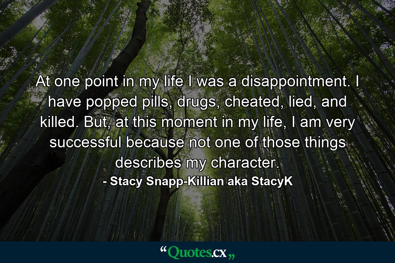 At one point in my life I was a disappointment. I have popped pills, drugs, cheated, lied, and killed. But, at this moment in my life, I am very successful because not one of those things describes my character. - Quote by Stacy Snapp-Killian aka StacyK