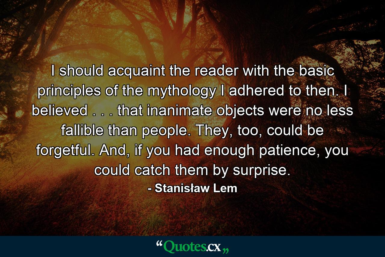 I should acquaint the reader with the basic principles of the mythology I adhered to then. I believed . . . that inanimate objects were no less fallible than people. They, too, could be forgetful. And, if you had enough patience, you could catch them by surprise. - Quote by Stanisław Lem