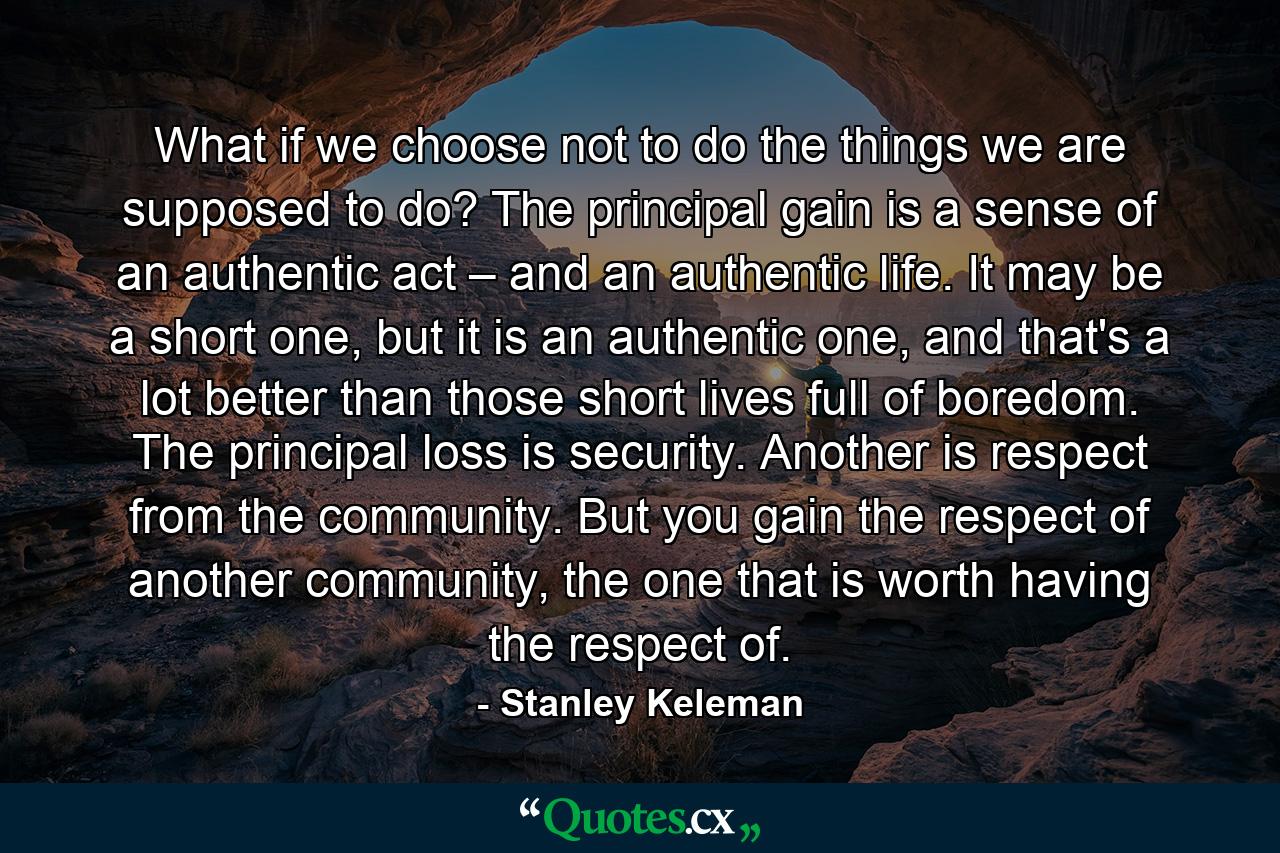 What if we choose not to do the things we are supposed to do? The principal gain is a sense of an authentic act – and an authentic life. It may be a short one, but it is an authentic one, and that's a lot better than those short lives full of boredom. The principal loss is security. Another is respect from the community. But you gain the respect of another community, the one that is worth having the respect of. - Quote by Stanley Keleman