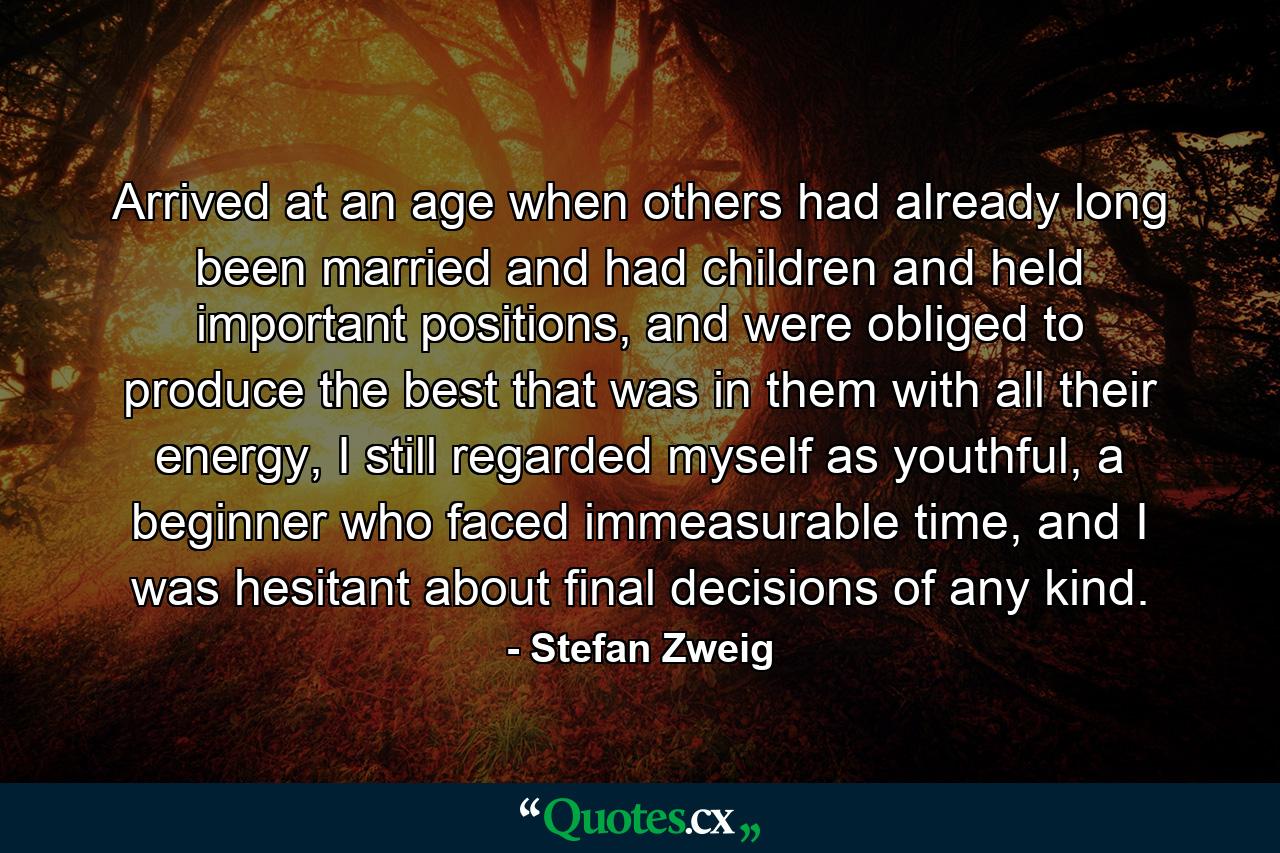 Arrived at an age when others had already long been married and had children and held important positions, and were obliged to produce the best that was in them with all their energy, I still regarded myself as youthful, a beginner who faced immeasurable time, and I was hesitant about final decisions of any kind. - Quote by Stefan Zweig