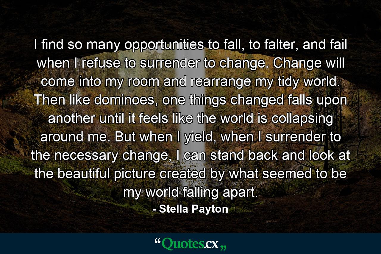 I find so many opportunities to fall, to falter, and fail when I refuse to surrender to change. Change will come into my room and rearrange my tidy world. Then like dominoes, one things changed falls upon another until it feels like the world is collapsing around me. But when I yield, when I surrender to the necessary change, I can stand back and look at the beautiful picture created by what seemed to be my world falling apart. - Quote by Stella Payton