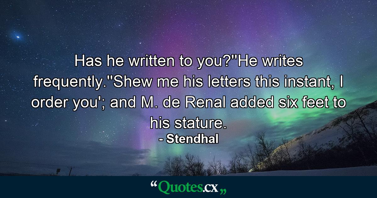 Has he written to you?''He writes frequently.''Shew me his letters this instant, I order you'; and M. de Renal added six feet to his stature. - Quote by Stendhal