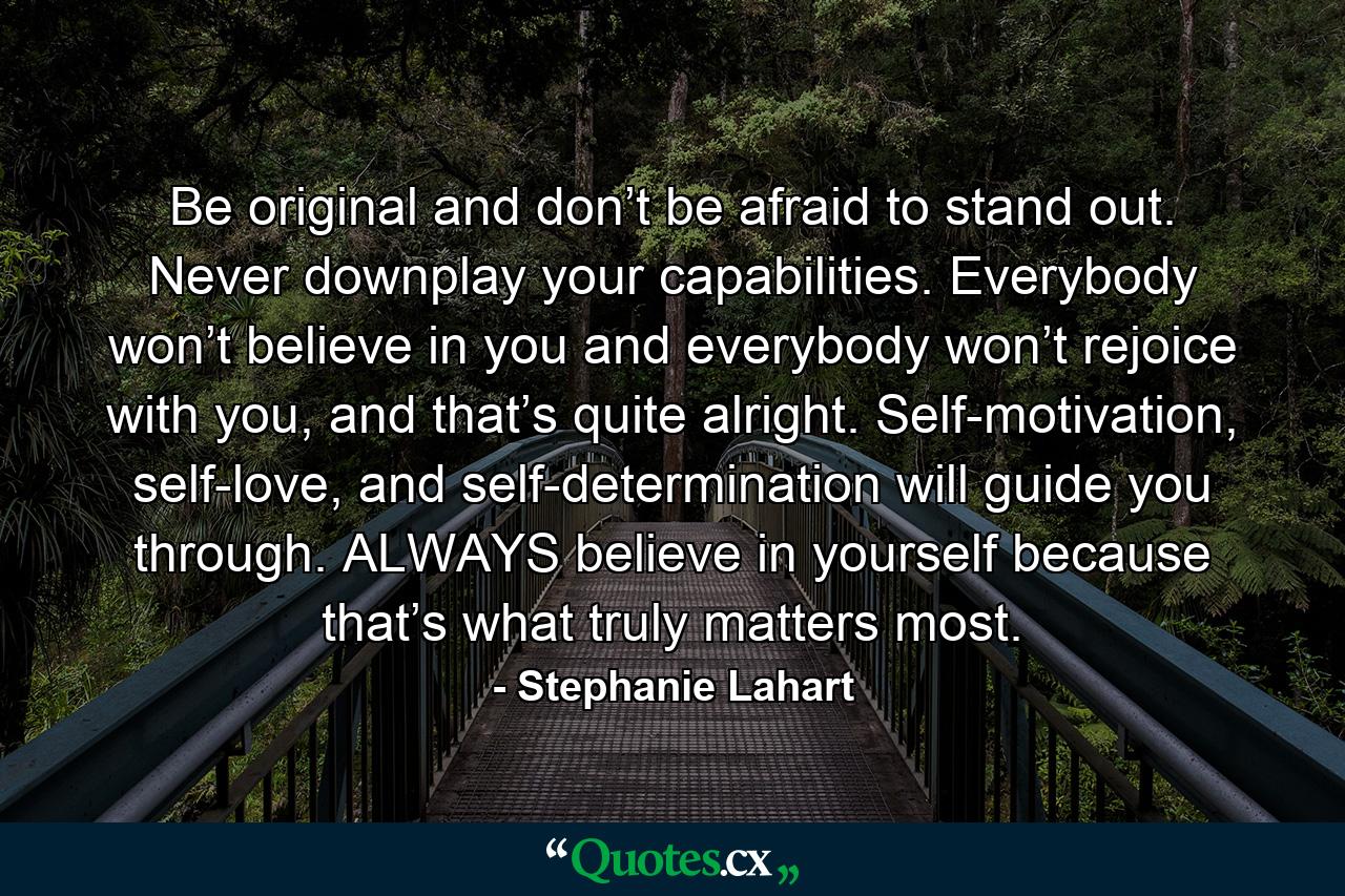 Be original and don’t be afraid to stand out. Never downplay your capabilities. Everybody won’t believe in you and everybody won’t rejoice with you, and that’s quite alright. Self-motivation, self-love, and self-determination will guide you through. ALWAYS believe in yourself because that’s what truly matters most. - Quote by Stephanie Lahart