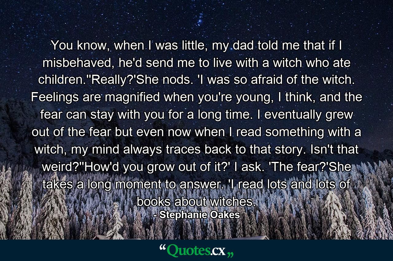 You know, when I was little, my dad told me that if I misbehaved, he'd send me to live with a witch who ate children.''Really?'She nods. 'I was so afraid of the witch. Feelings are magnified when you're young, I think, and the fear can stay with you for a long time. I eventually grew out of the fear but even now when I read something with a witch, my mind always traces back to that story. Isn't that weird?''How'd you grow out of it?' I ask. 'The fear?'She takes a long moment to answer. 'I read lots and lots of books about witches. - Quote by Stephanie Oakes