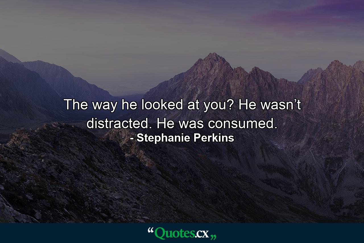 The way he looked at you? He wasn’t distracted. He was consumed. - Quote by Stephanie Perkins