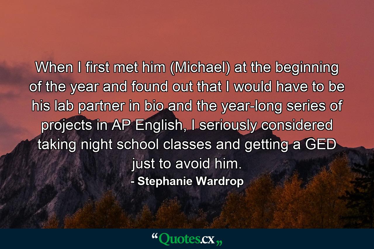 When I first met him (Michael) at the beginning of the year and found out that I would have to be his lab partner in bio and the year-long series of projects in AP English, I seriously considered taking night school classes and getting a GED just to avoid him. - Quote by Stephanie Wardrop