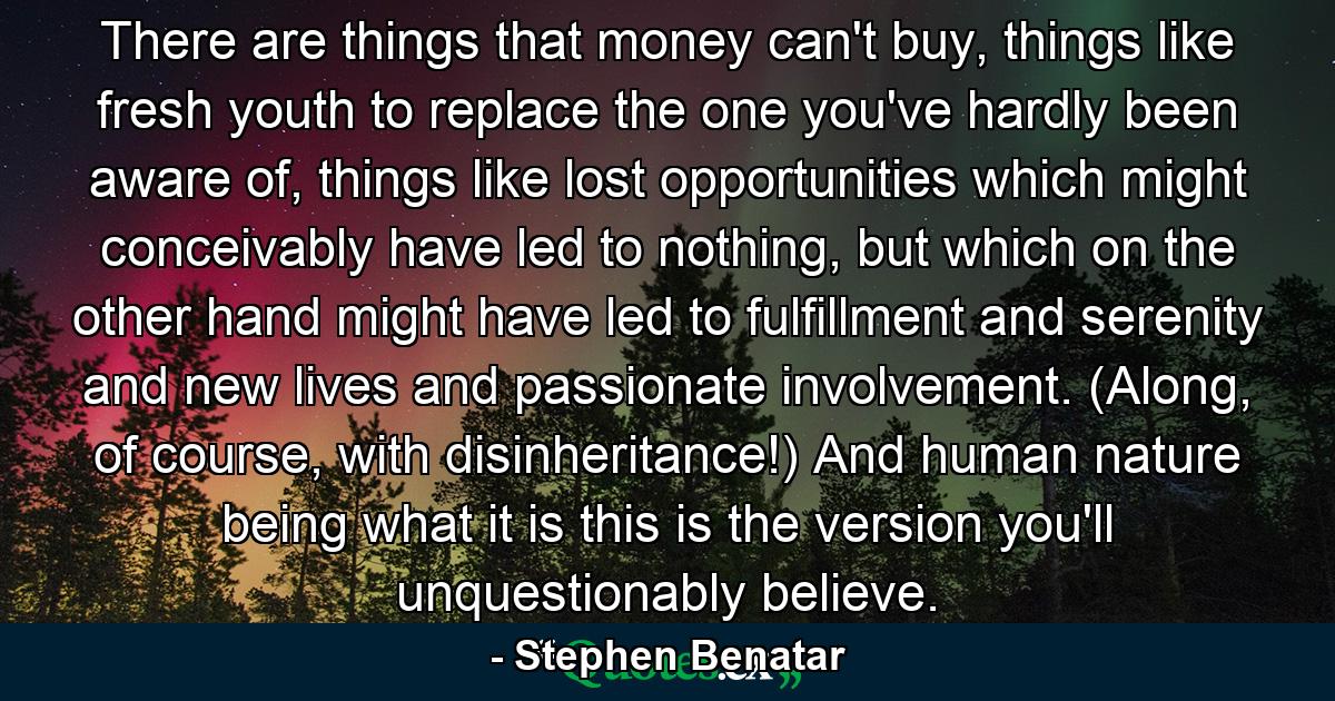 There are things that money can't buy, things like fresh youth to replace the one you've hardly been aware of, things like lost opportunities which might conceivably have led to nothing, but which on the other hand might have led to fulfillment and serenity and new lives and passionate involvement. (Along, of course, with disinheritance!) And human nature being what it is this is the version you'll unquestionably believe. - Quote by Stephen Benatar