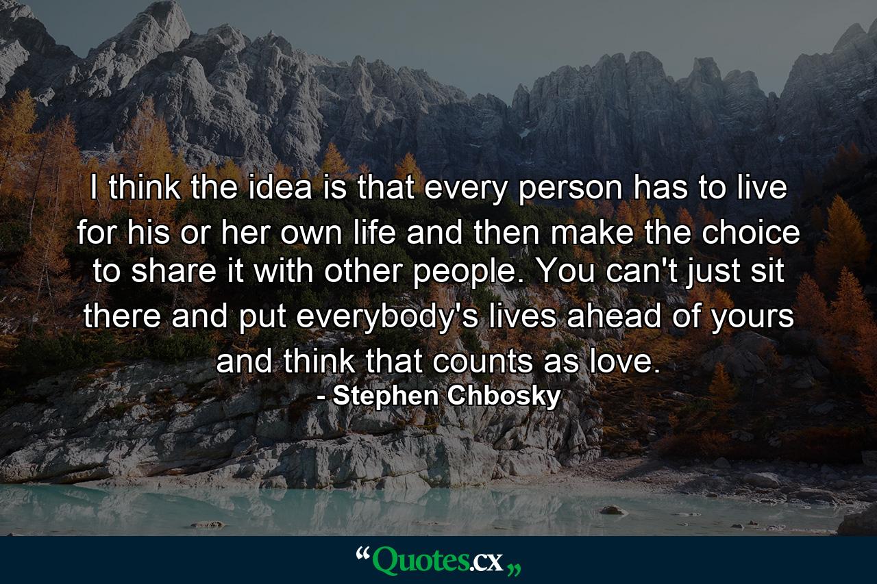 I think the idea is that every person has to live for his or her own life and then make the choice to share it with other people. You can't just sit there and put everybody's lives ahead of yours and think that counts as love. - Quote by Stephen Chbosky