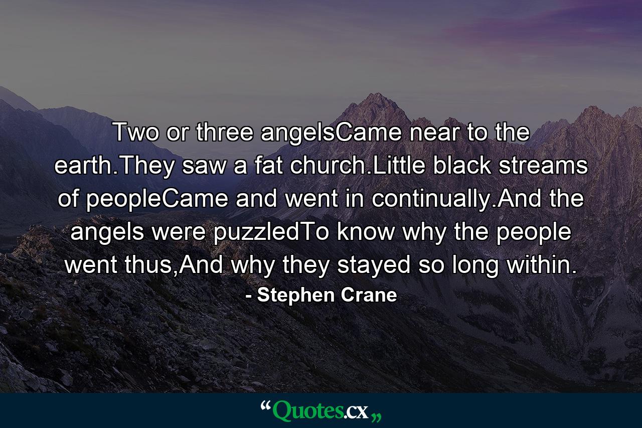 Two or three angelsCame near to the earth.They saw a fat church.Little black streams of peopleCame and went in continually.And the angels were puzzledTo know why the people went thus,And why they stayed so long within. - Quote by Stephen Crane