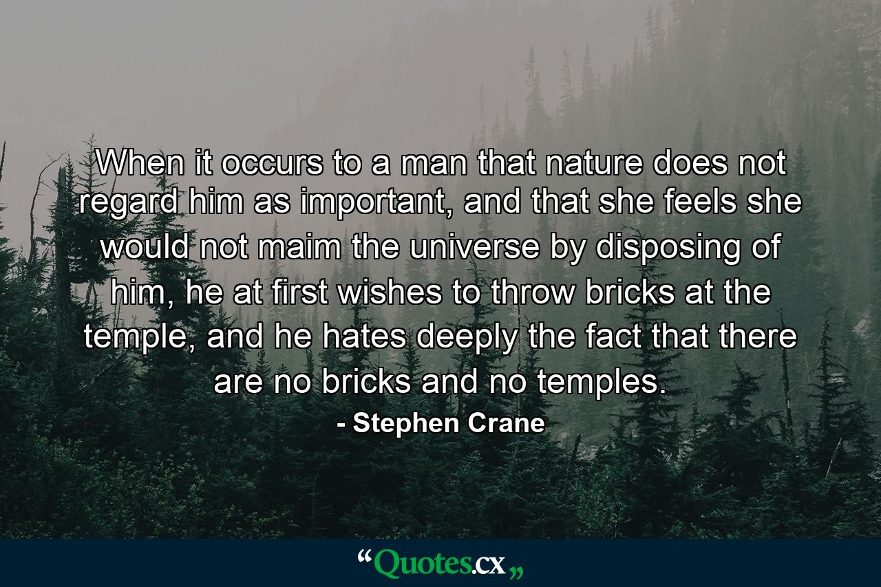 When it occurs to a man that nature does not regard him as important, and that she feels she would not maim the universe by disposing of him, he at first wishes to throw bricks at the temple, and he hates deeply the fact that there are no bricks and no temples. - Quote by Stephen Crane