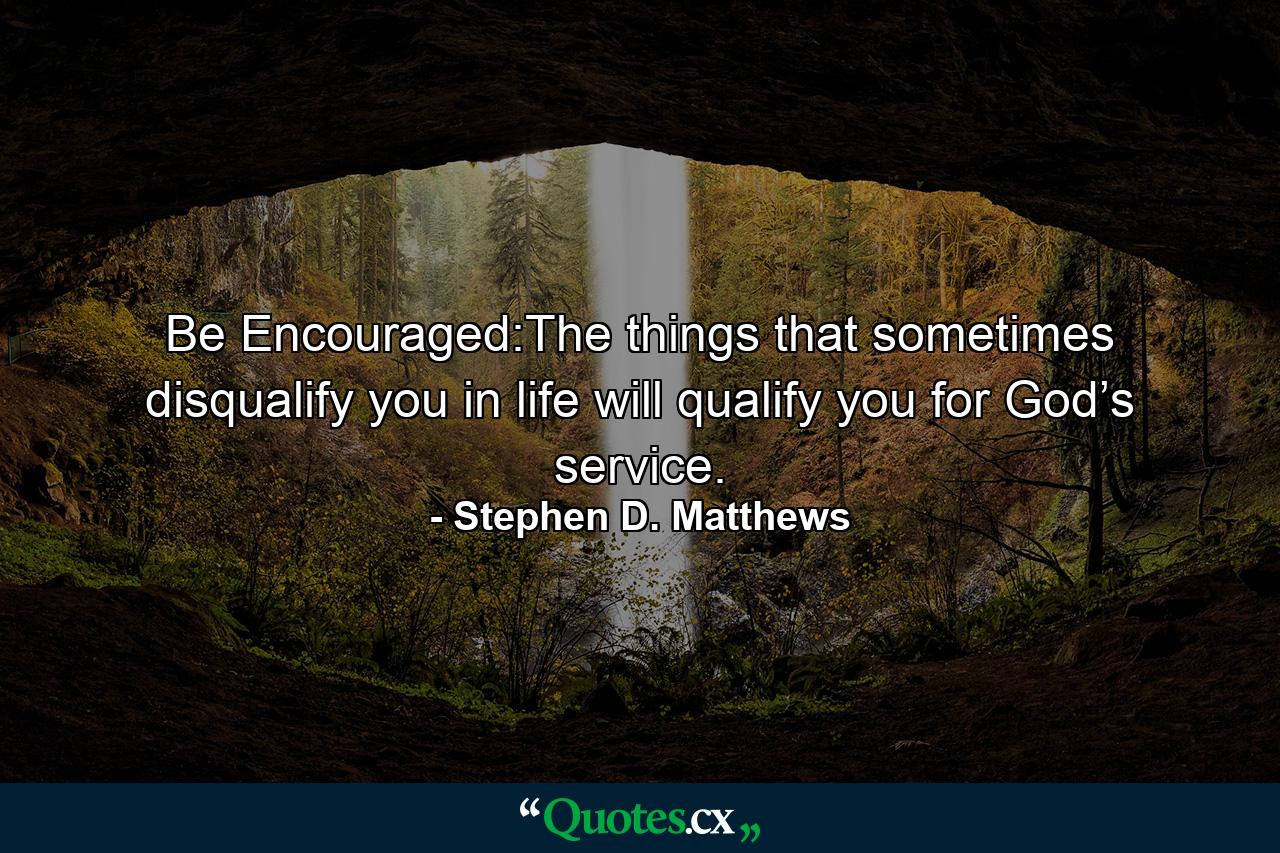 Be Encouraged:The things that sometimes disqualify you in life will qualify you for God’s service. - Quote by Stephen D. Matthews