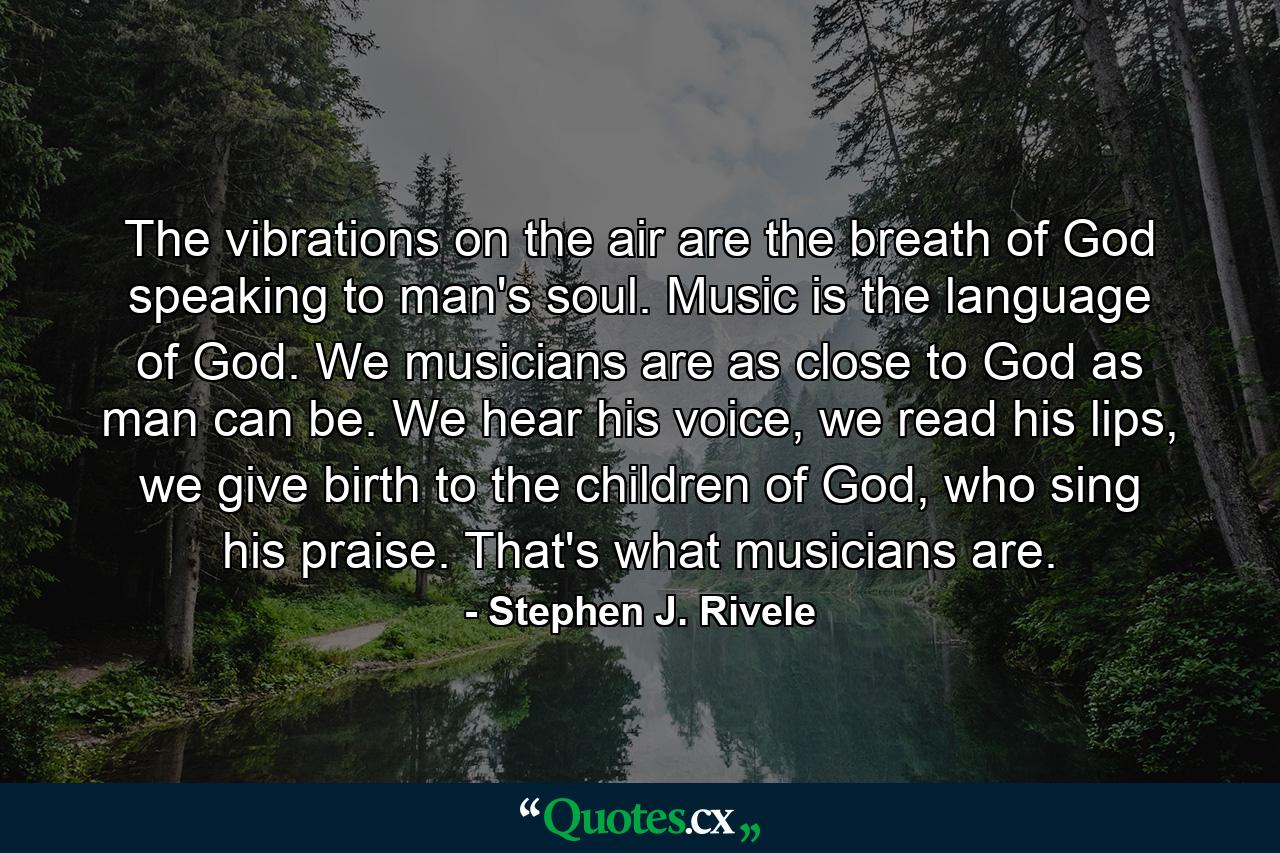 The vibrations on the air are the breath of God speaking to man's soul. Music is the language of God. We musicians are as close to God as man can be. We hear his voice, we read his lips, we give birth to the children of God, who sing his praise. That's what musicians are. - Quote by Stephen J. Rivele