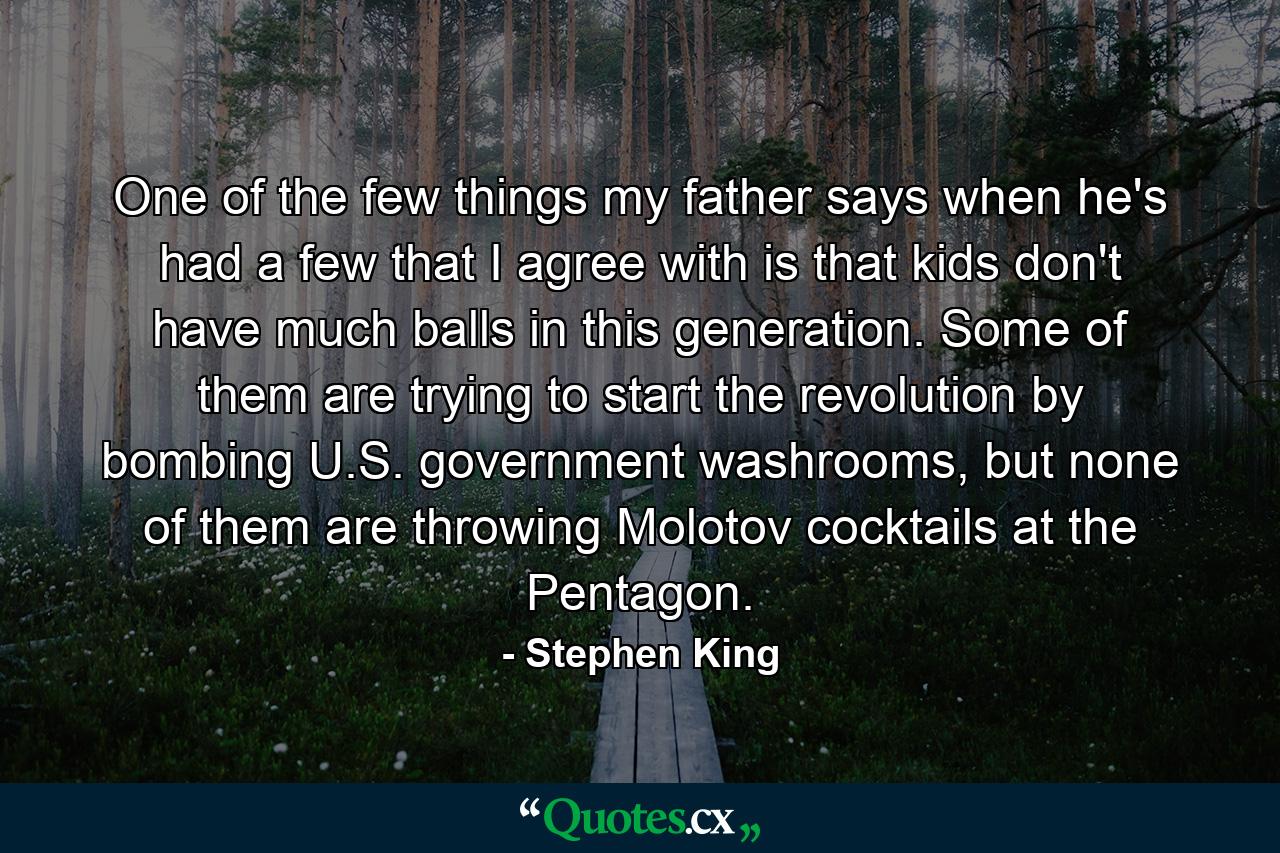 One of the few things my father says when he's had a few that I agree with is that kids don't have much balls in this generation. Some of them are trying to start the revolution by bombing U.S. government washrooms, but none of them are throwing Molotov cocktails at the Pentagon. - Quote by Stephen King