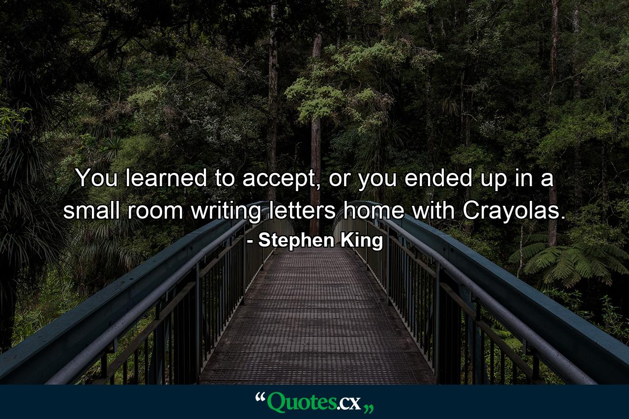 You learned to accept, or you ended up in a small room writing letters home with Crayolas. - Quote by Stephen King