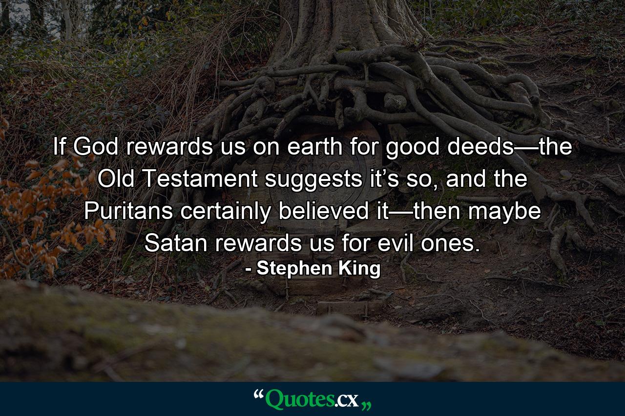 If God rewards us on earth for good deeds—the Old Testament suggests it’s so, and the Puritans certainly believed it—then maybe Satan rewards us for evil ones. - Quote by Stephen King