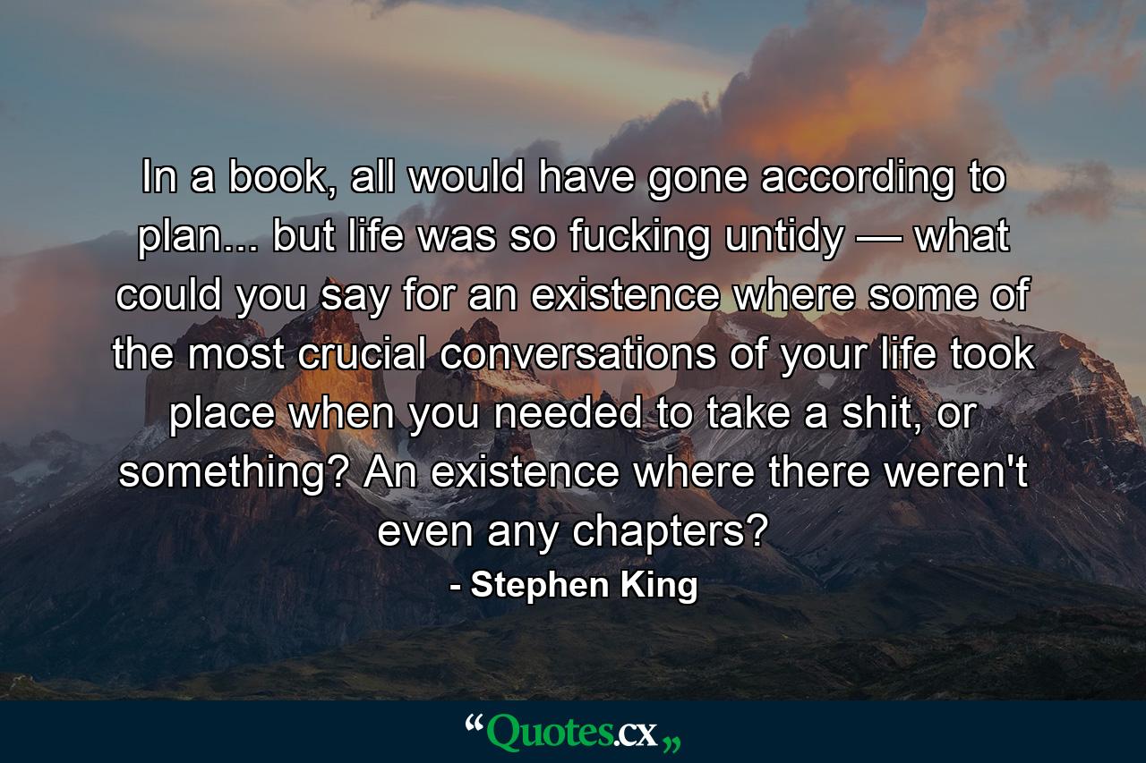 In a book, all would have gone according to plan... but life was so fucking untidy — what could you say for an existence where some of the most crucial conversations of your life took place when you needed to take a shit, or something? An existence where there weren't even any chapters? - Quote by Stephen King