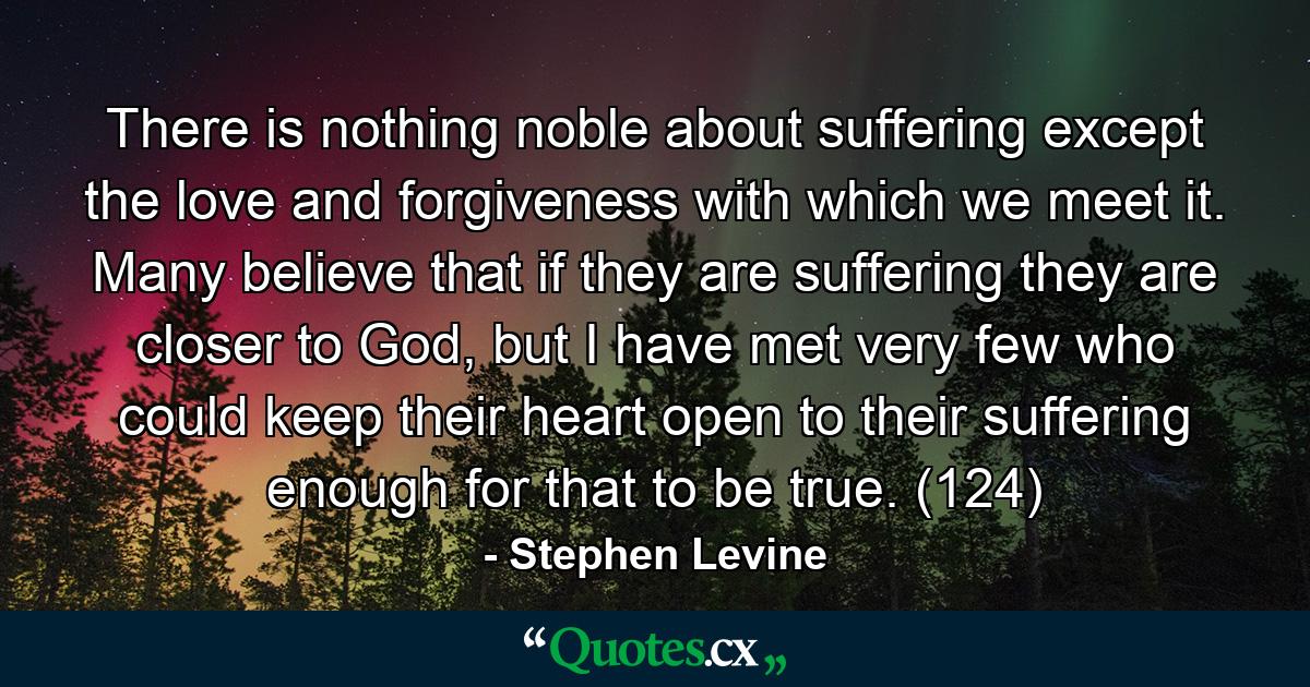 There is nothing noble about suffering except the love and forgiveness with which we meet it. Many believe that if they are suffering they are closer to God, but I have met very few who could keep their heart open to their suffering enough for that to be true. (124) - Quote by Stephen Levine