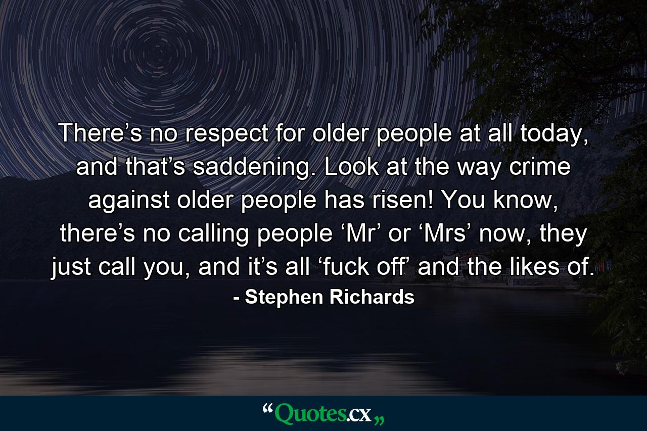 There’s no respect for older people at all today, and that’s saddening. Look at the way crime against older people has risen! You know, there’s no calling people ‘Mr’ or ‘Mrs’ now, they just call you, and it’s all ‘fuck off’ and the likes of. - Quote by Stephen Richards