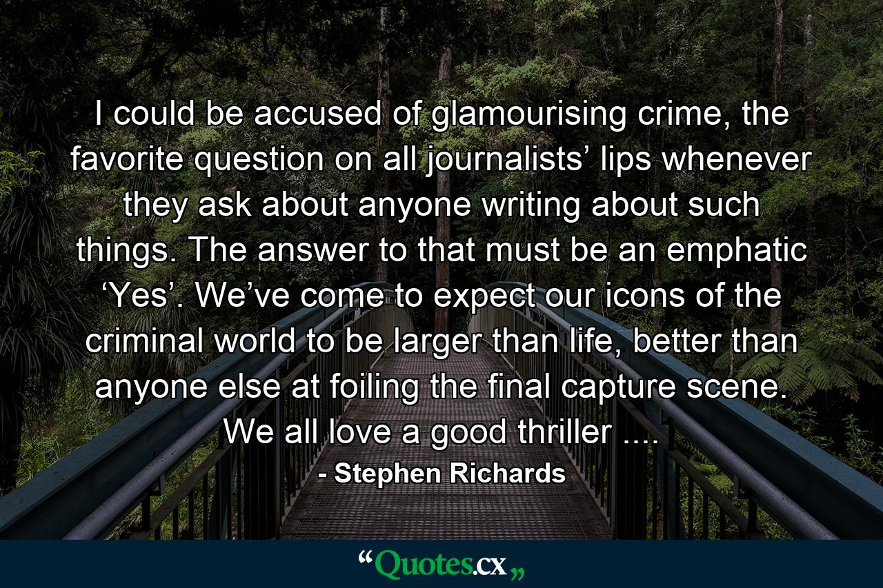 I could be accused of glamourising crime, the favorite question on all journalists’ lips whenever they ask about anyone writing about such things. The answer to that must be an emphatic ‘Yes’. We’ve come to expect our icons of the criminal world to be larger than life, better than anyone else at foiling the final capture scene. We all love a good thriller .... - Quote by Stephen Richards