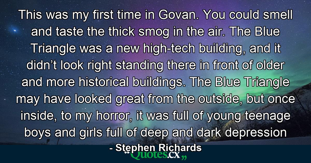 This was my first time in Govan. You could smell and taste the thick smog in the air. The Blue Triangle was a new high-tech building, and it didn’t look right standing there in front of older and more historical buildings. The Blue Triangle may have looked great from the outside, but once inside, to my horror, it was full of young teenage boys and girls full of deep and dark depression - Quote by Stephen Richards