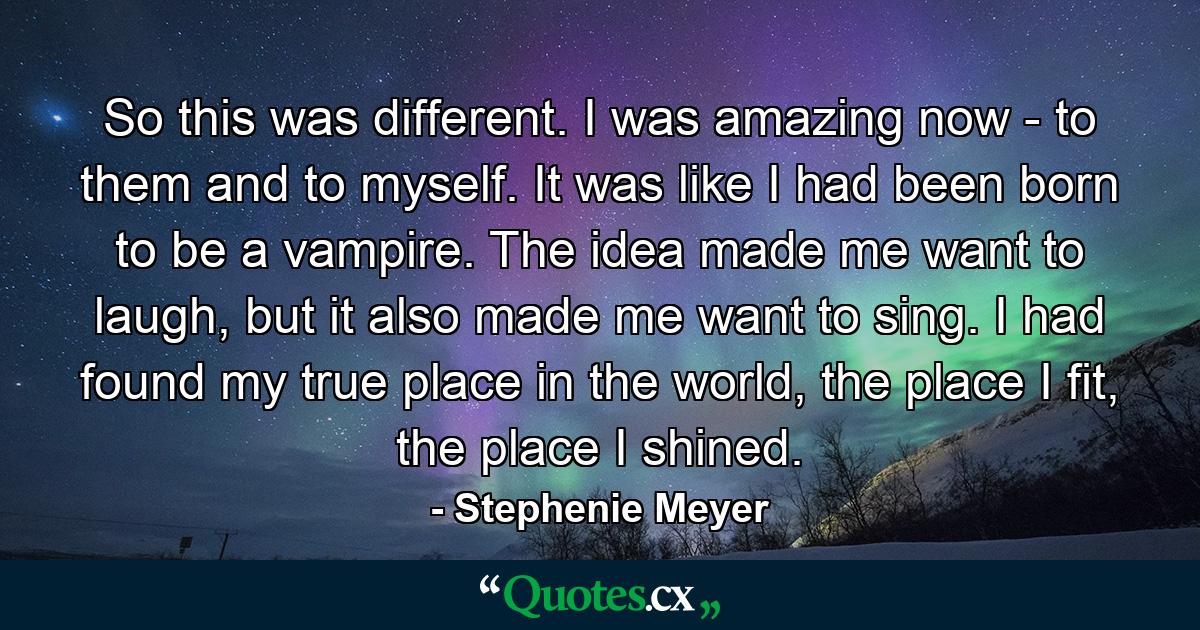 So this was different. I was amazing now - to them and to myself. It was like I had been born to be a vampire. The idea made me want to laugh, but it also made me want to sing. I had found my true place in the world, the place I fit, the place I shined. - Quote by Stephenie Meyer