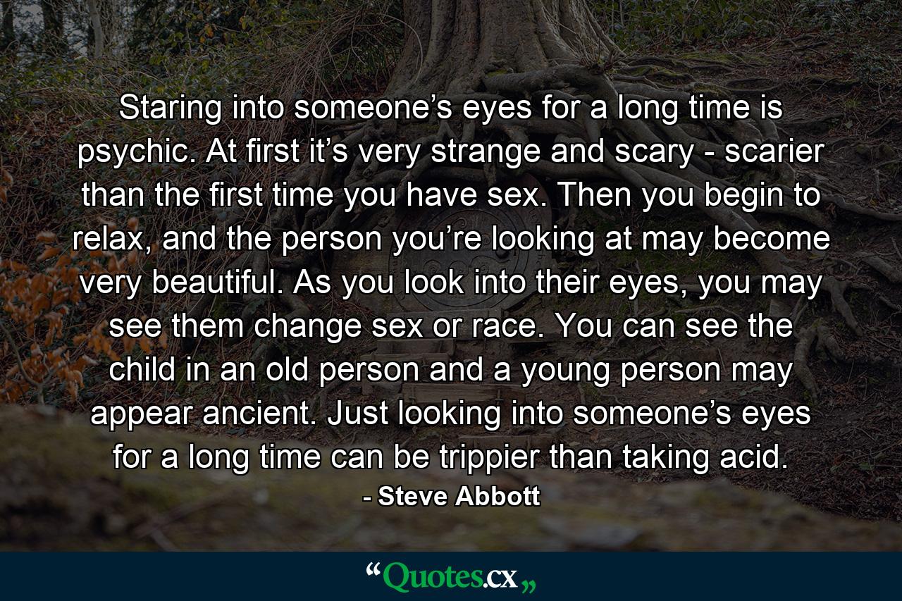 Staring into someone’s eyes for a long time is psychic. At first it’s very strange and scary - scarier than the first time you have sex. Then you begin to relax, and the person you’re looking at may become very beautiful. As you look into their eyes, you may see them change sex or race. You can see the child in an old person and a young person may appear ancient. Just looking into someone’s eyes for a long time can be trippier than taking acid. - Quote by Steve Abbott